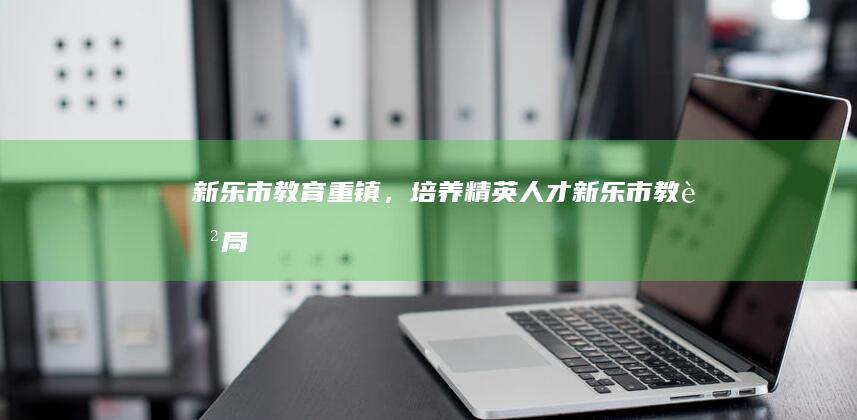 新乐市：教育重镇，培养精英人才 (新乐市教育局局长)